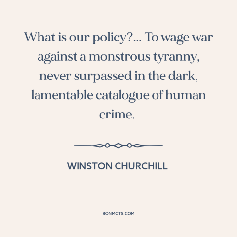 A quote by Winston Churchill about world war ii: “What is our policy?... To wage war against a monstrous tyranny…”