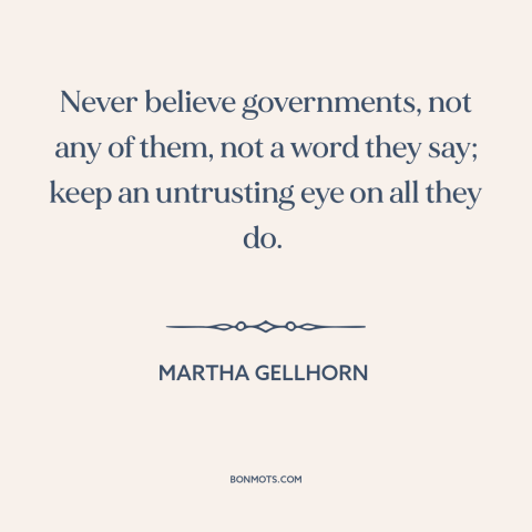 A quote by Martha Gellhorn about lying and politics: “Never believe governments, not any of them, not a word they say; keep…”