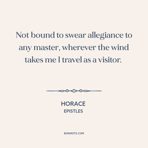 A quote by Horace about wandering: “Not bound to swear allegiance to any master, wherever the wind takes me I…”