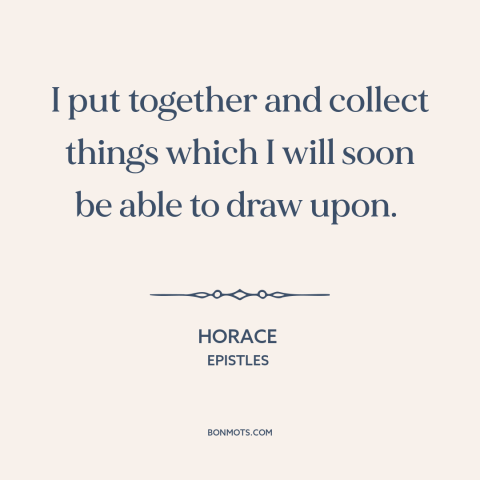 A quote by Horace about experiences: “I put together and collect things which I will soon be able to draw upon.”