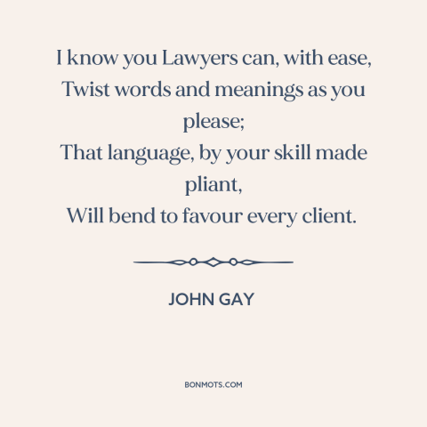 A quote by John Gay about lawyers: “I know you Lawyers can, with ease, Twist words and meanings as you please;…”