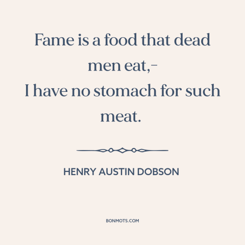 A quote by Henry Austin Dobson about appetite for fame: “Fame is a food that dead men eat,- I have no stomach for such…”