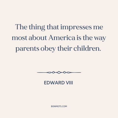 A quote by Edward VIII about America: “The thing that impresses me most about America is the way parents obey their…”