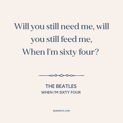 A quote by The Beatles about growing old together: “Will you still need me, will you still feed me, When I'm sixty four?”