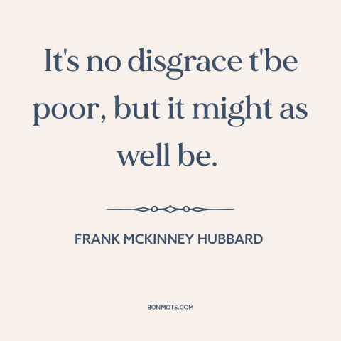 A quote by Frank McKinney Hubbard about poverty: “It's no disgrace t'be poor, but it might as well be.”