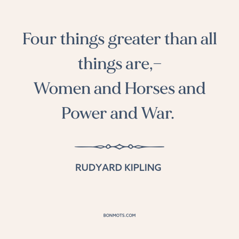 A quote by Rudyard Kipling about women: “Four things greater than all things are,— Women and Horses and Power and War.”