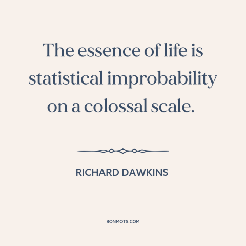 A quote by Richard Dawkins about nature of life: “The essence of life is statistical improbability on a colossal scale.”
