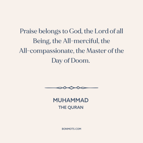 A quote by Muhammad about nature of god: “Praise belongs to God, the Lord of all Being, the All-merciful, the…”