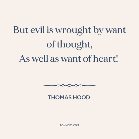 A quote by Thomas Hood about thoughtlessness: “But evil is wrought by want of thought, As well as want of heart!”