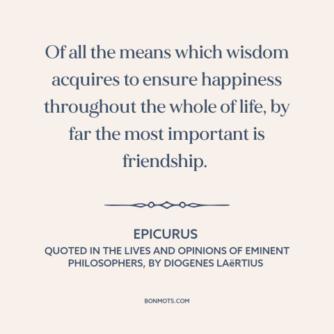 A quote by Epicurus about value of friendship: “Of all the means which wisdom acquires to ensure happiness throughout the…”