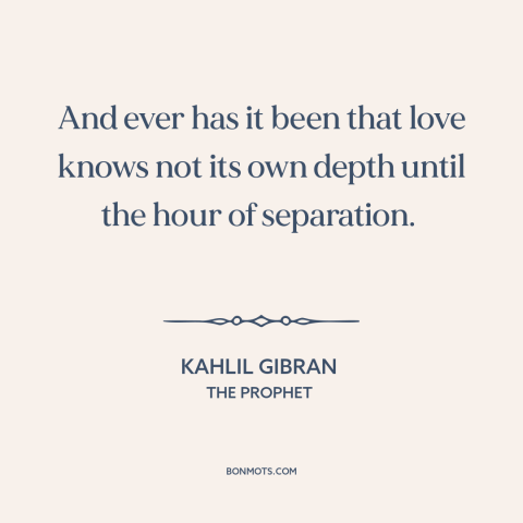 A quote by Kahlil Gibran about love: “And ever has it been that love knows not its own depth until the hour of separation.”