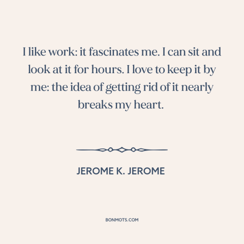 A quote by Jerome K. Jerome about work: “I like work: it fascinates me. I can sit and look at it for hours. I love to…”