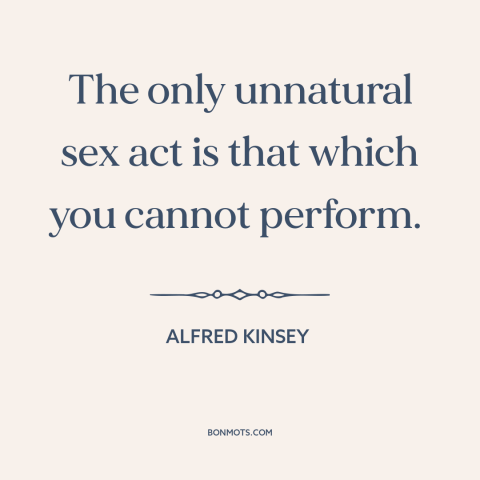 A quote by Alfred Kinsey about sex: “The only unnatural sex act is that which you cannot perform.”