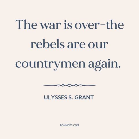 A quote by Ulysses S. Grant about the American Civil War: “The war is over-the rebels are our countrymen again.”