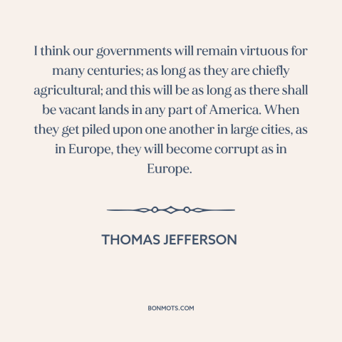 A quote by Thomas Jefferson about rural vs. urban: “I think our governments will remain virtuous for many centuries; as…”