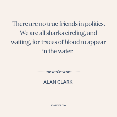 A quote by Alan Clark about nature of politics: “There are no true friends in politics. We are all sharks circling, and…”