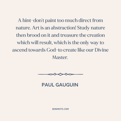 A quote by Paul Gauguin about nature of art: “A hint-don't paint too much direct from nature. Art is an abstraction!”