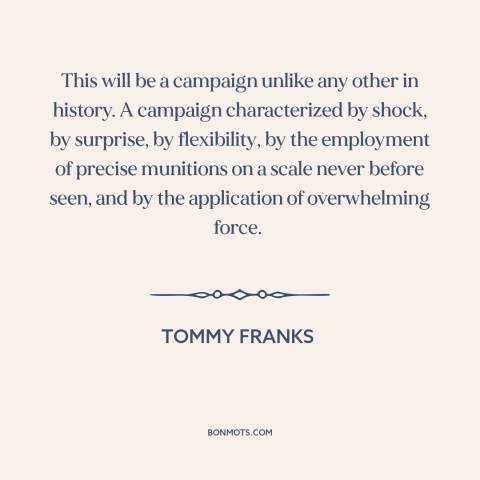 A quote by Tommy Franks about iraq war: “This will be a campaign unlike any other in history. A campaign characterized by…”