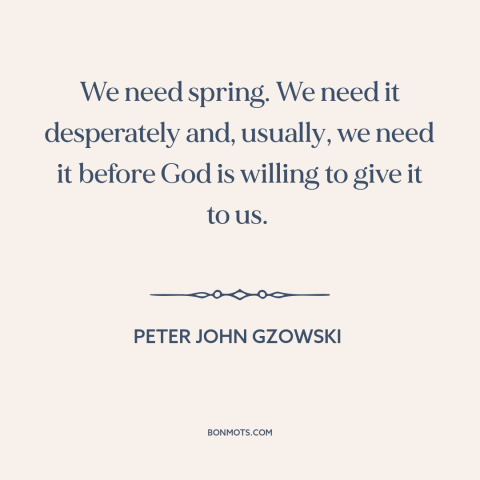 A quote by Peter John Gzowski about spring: “We need spring. We need it desperately and, usually, we need it before God…”