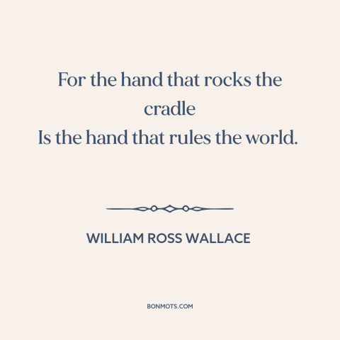 A quote by William Ross Wallace about raising kids: “For the hand that rocks the cradle Is the hand that rules the world.”