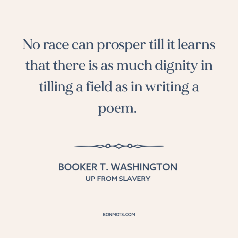 A quote by Booker T. Washington about manual labor: “No race can prosper till it learns that there is as much dignity in…”