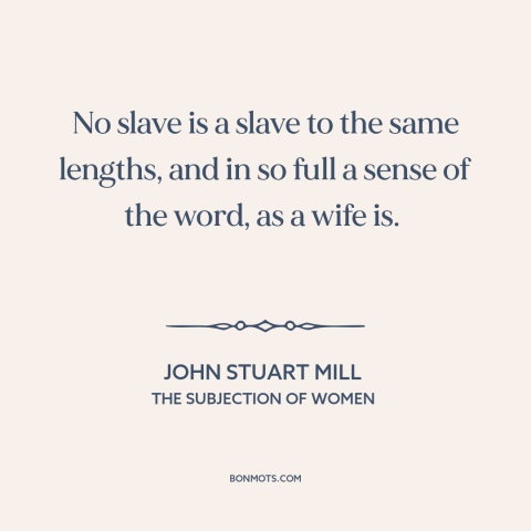 A quote by John Stuart Mill about marriage: “No slave is a slave to the same lengths, and in so full a sense of the…”