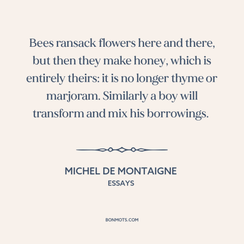 A quote by Michel de Montaigne about creativity: “Bees ransack flowers here and there, but then they make honey, which…”