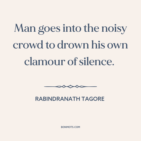 A quote by Rabindranath Tagore about individual vs. the collective: “Man goes into the noisy crowd to drown his own clamour…”