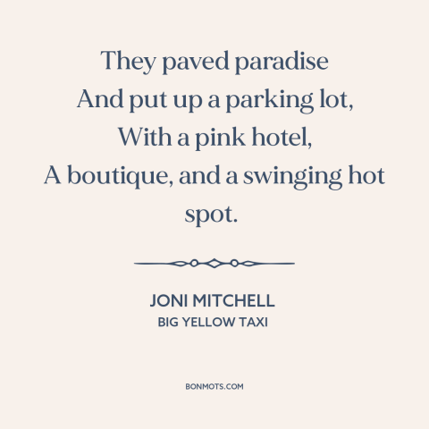 A quote by Joni Mitchell about consumerism: “They paved paradise And put up a parking lot, With a pink hotel, A…”