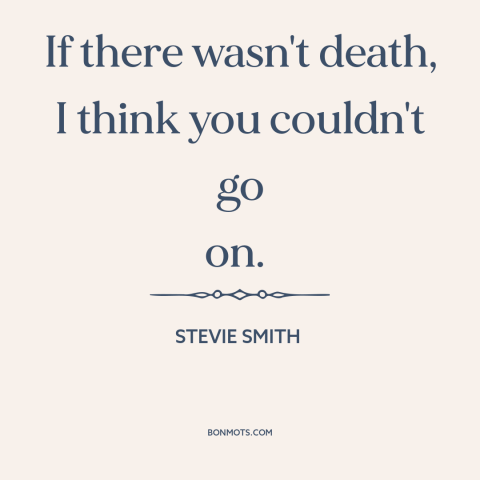 A quote by Stevie Smith about immortality: “If there wasn't death, I think you couldn't go on.”