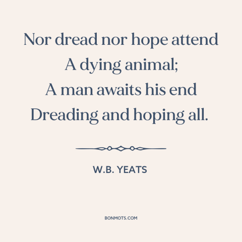 A quote by W.B. Yeats about mystery of death: “Nor dread nor hope attend A dying animal; A man awaits his end Dreading…”