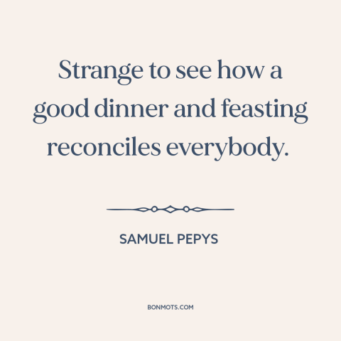 A quote by Samuel Pepys about food: “Strange to see how a good dinner and feasting reconciles everybody.”