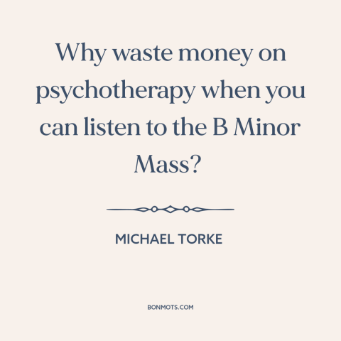 A quote by Michael Torke about power of music: “Why waste money on psychotherapy when you can listen to the B Minor Mass?”