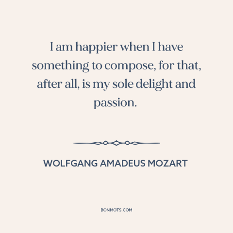 A quote by Wolfgang Amadeus Mozart about creativity: “I am happier when I have something to compose, for that, after all…”