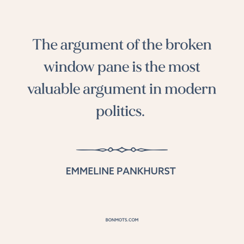 A quote by Emmeline Pankhurst about women's suffrage movement: “The argument of the broken window pane is the most…”