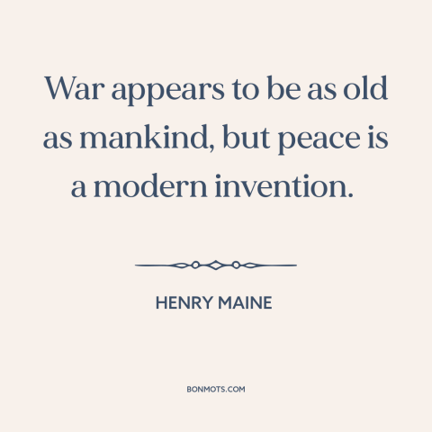 A quote by Henry Maine about war and peace: “War appears to be as old as mankind, but peace is a modern invention.”