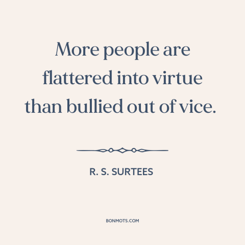 A quote by R.S. Surtees about persuasion: “More people are flattered into virtue than bullied out of vice.”