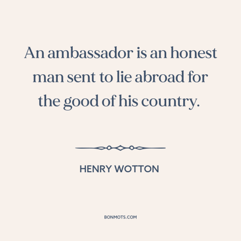 A quote by Henry Wotton about diplomacy: “An ambassador is an honest man sent to lie abroad for the good of…”