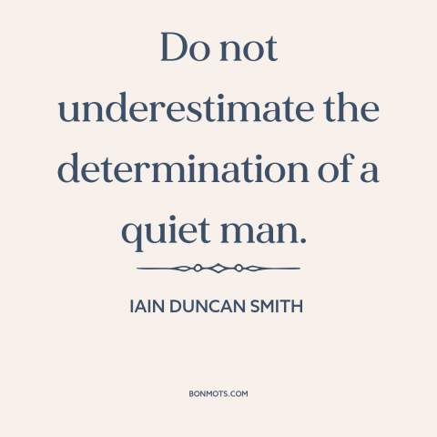 A quote by Iain Duncan Smith about still waters run deep: “Do not underestimate the determination of a quiet man.”