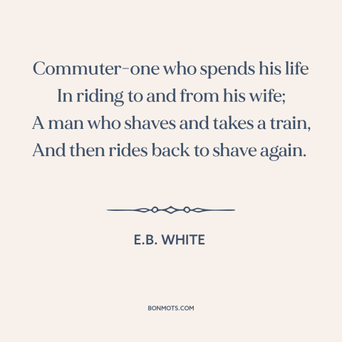 A quote by E.B. White about modern life: “Commuter-one who spends his life In riding to and from his wife; A man…”