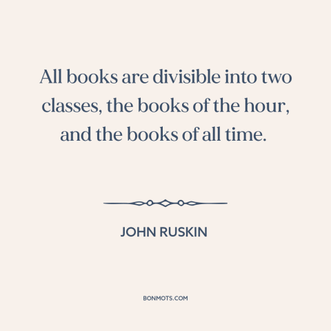 A quote by John Ruskin about books: “All books are divisible into two classes, the books of the hour, and the…”