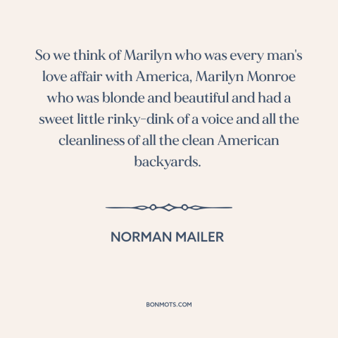 A quote by Norman Mailer about marilyn monroe: “So we think of Marilyn who was every man's love affair with America…”