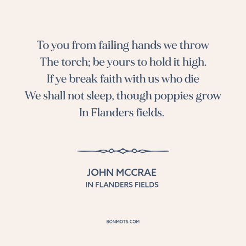 A quote by John McCrae about world war i: “To you from failing hands we throw The torch; be yours to hold it…”