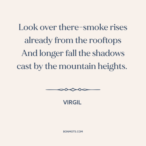 A quote by Virgil about nightfall: “Look over there-smoke rises already from the rooftops And longer fall the shadows cast…”