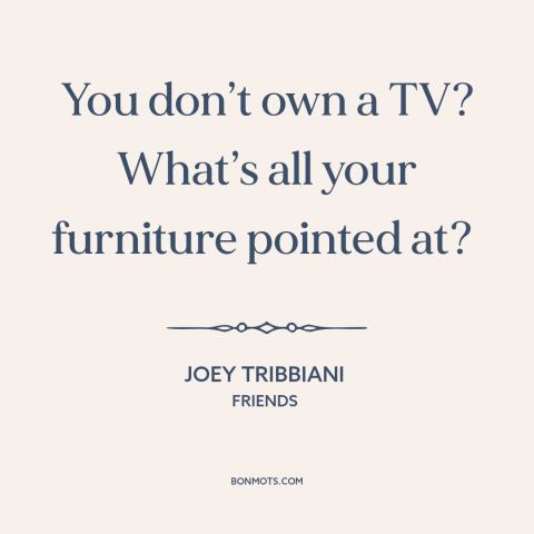 A quote from Friends about tv: “You don’t own a TV? What’s all your furniture pointed at?”