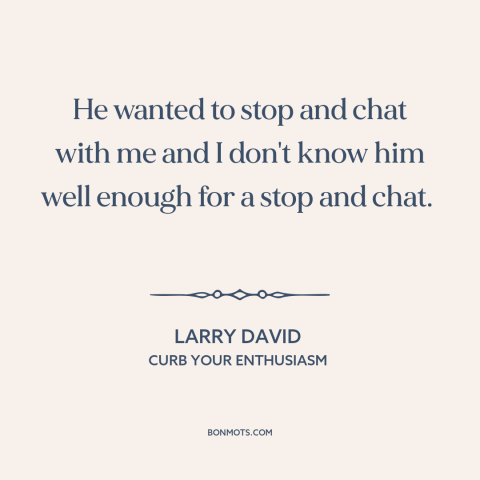 A quote from Curb Your Enthusiasm about conversation: “He wanted to stop and chat with me and I don't know him well…”