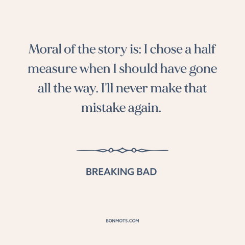 A quote from Breaking Bad about half measures: “Moral of the story is: I chose a half measure when I should have…”