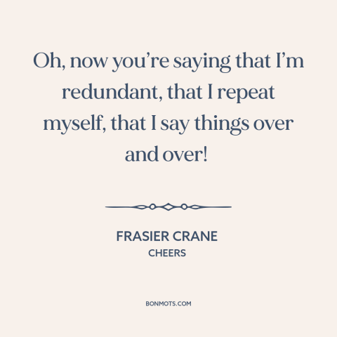 A quote from Cheers about talking too much: “Oh, now you’re saying that I’m redundant, that I repeat myself, that I say…”