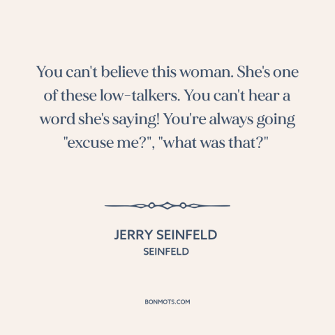 A quote from Seinfeld about talking: “You can't believe this woman. She's one of these low-talkers. You can't hear a…”