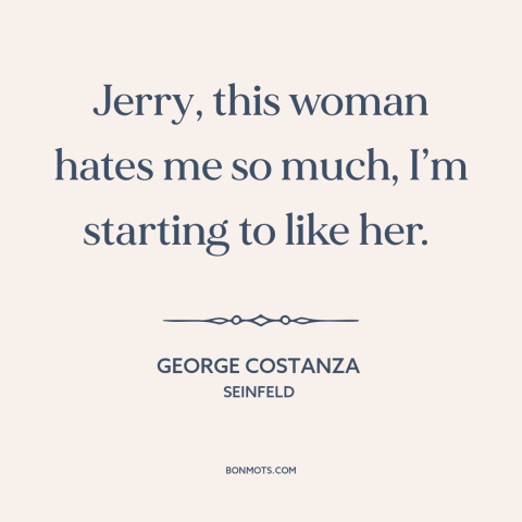 A quote from Seinfeld about dysfunctional relationships: “Jerry, this woman hates me so much, I’m starting to like her.”